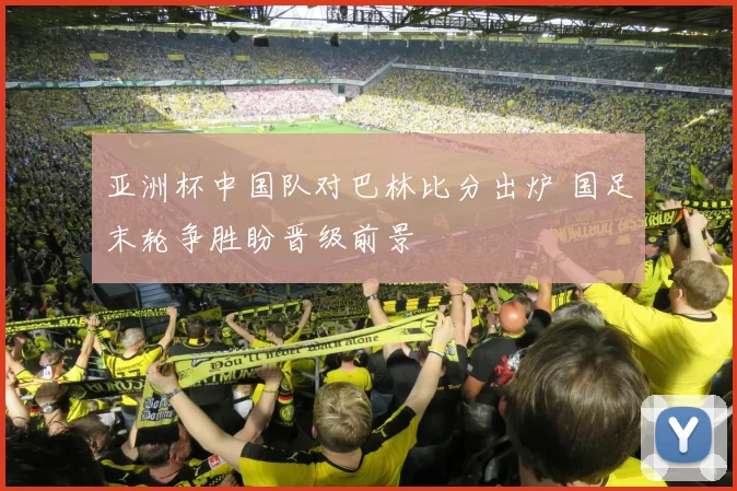 亚洲杯中国队对巴林比分出炉 国足末轮争胜盼晋级前景