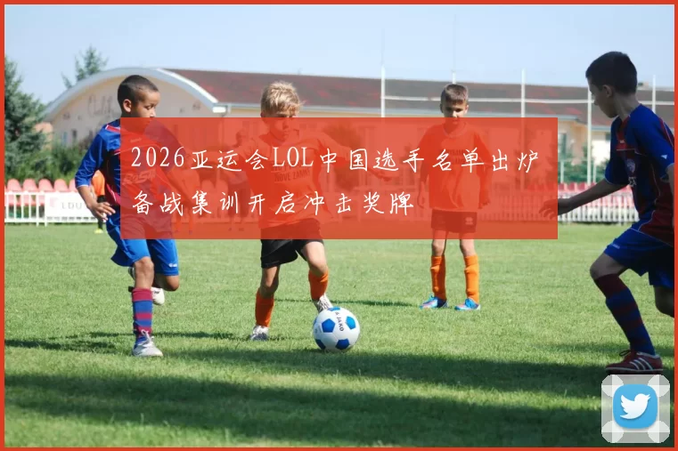2026亚运会LOL中国选手名单出炉 备战集训开启冲击奖牌