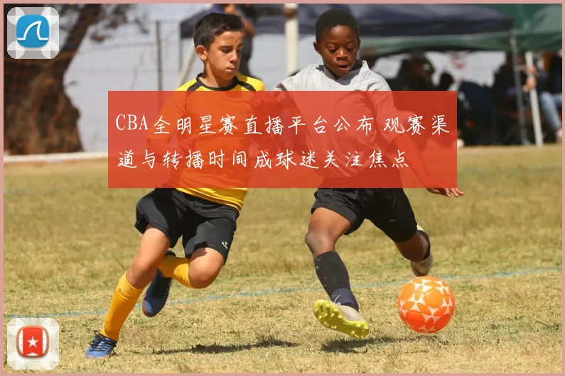 CBA全明星赛直播平台公布 观赛渠道与转播时间成球迷关注焦点