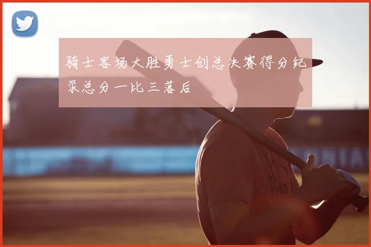 骑士客场大胜勇士创总决赛得分纪录总分一比三落后