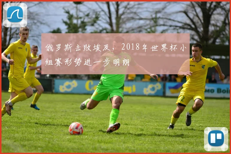 俄罗斯击败埃及,2018年世界杯小组赛形势进一步明朗