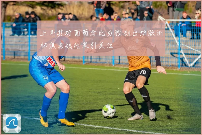 土耳其对葡萄牙比分预测出炉欧洲杯焦点战结果引关注