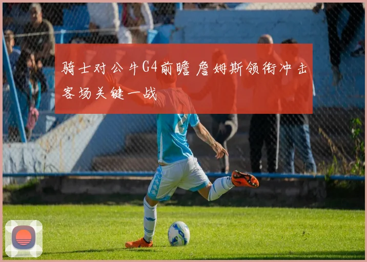骑士对公牛G4前瞻 詹姆斯领衔冲击客场关键一战
