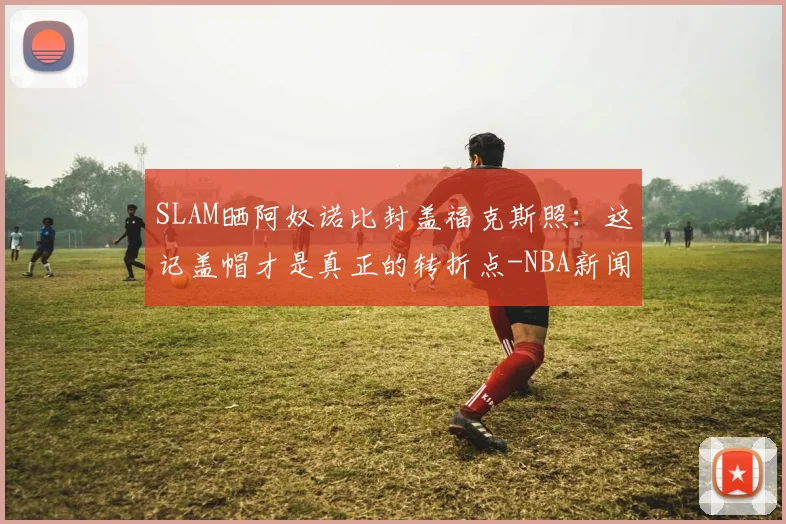 SLAM晒阿奴诺比封盖福克斯照：这记盖帽才是真正的转折点-NBA新闻