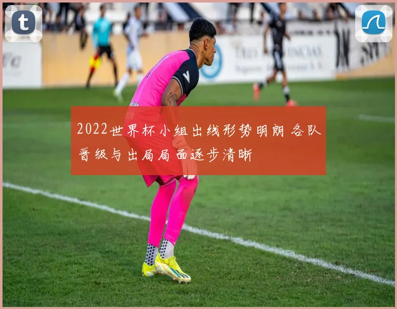 2022世界杯小组出线形势明朗 各队晋级与出局局面逐步清晰