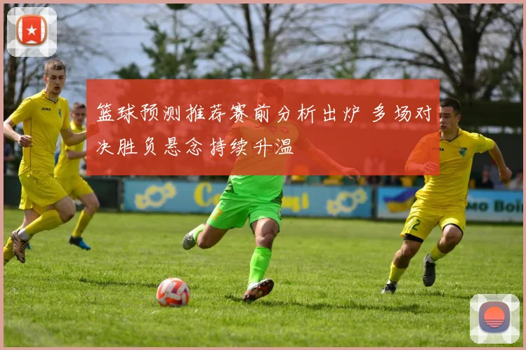 篮球预测推荐赛前分析出炉 多场对决胜负悬念持续升温
