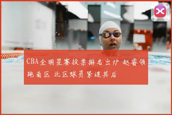 CBA全明星赛投票排名出炉 赵睿领跑南区 北区球员紧追其后
