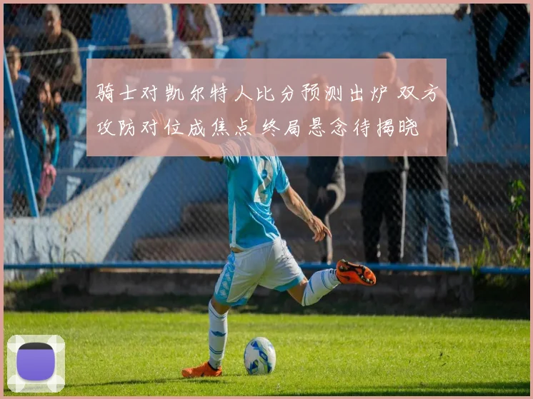 骑士对凯尔特人比分预测出炉 双方攻防对位成焦点 终局悬念待揭晓
