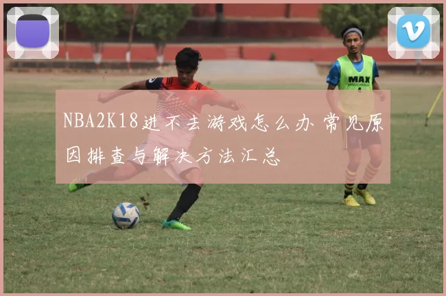 NBA2K18进不去游戏怎么办 常见原因排查与解决方法汇总
