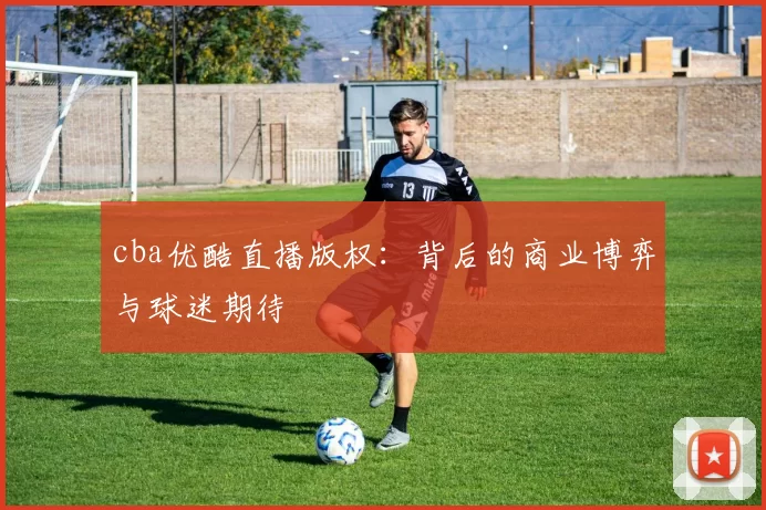 cba优酷直播版权:背后的商业博弈与球迷期待