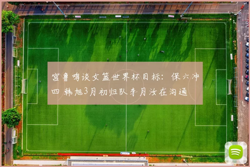 宫鲁鸣谈女篮世界杯目标：保六冲四 韩旭3月初归队李月汝在沟通