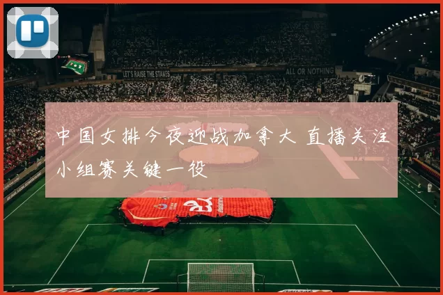 中国女排今夜迎战加拿大 直播关注小组赛关键一役