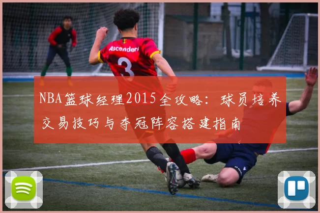 NBA篮球经理2015全攻略:球员培养交易技巧与夺冠阵容搭建指南