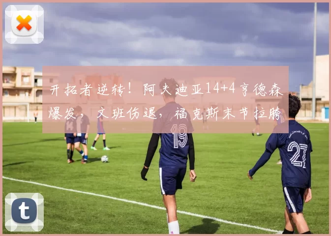 开拓者逆转！阿夫迪亚14+4亨德森爆发，文班伤退，福克斯末节拉胯