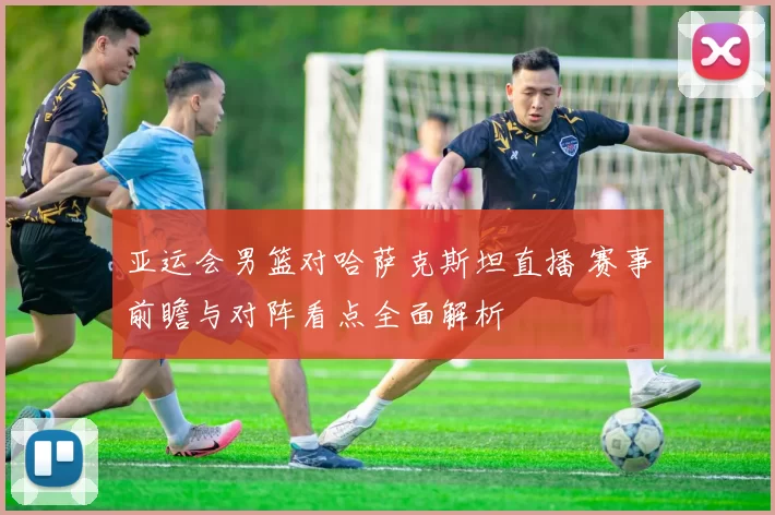 亚运会男篮对哈萨克斯坦直播 赛事前瞻与对阵看点全面解析