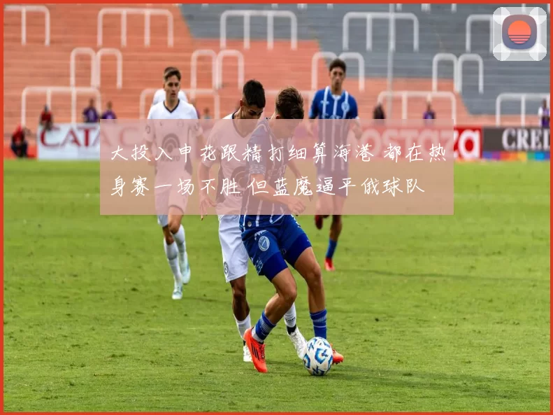 大投入申花跟精打细算海港 都在热身赛一场不胜 但蓝魔逼平俄球队