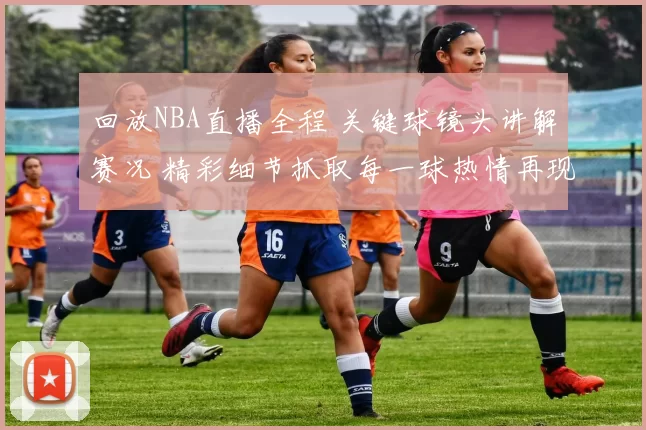回放NBA直播全程 关键球镜头讲解赛况 精彩细节抓取每一球热情再现