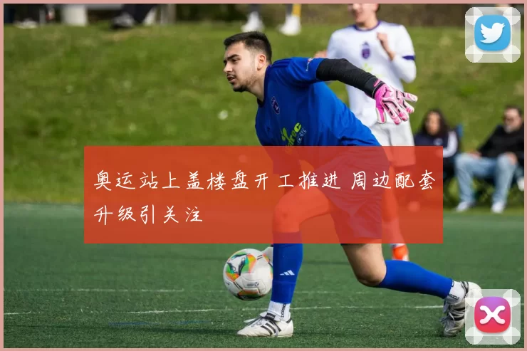 奥运站上盖楼盘开工推进 周边配套升级引关注