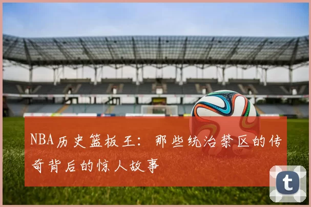 NBA历史篮板王：那些统治禁区的传奇背后的惊人故事
