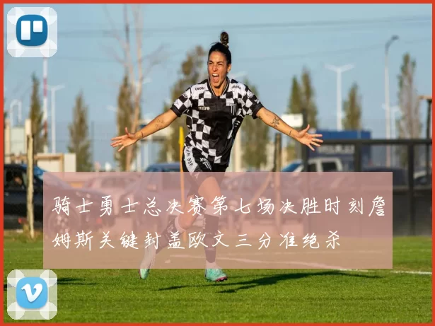 骑士勇士总决赛第七场决胜时刻詹姆斯关键封盖欧文三分准绝杀