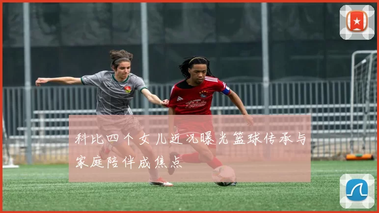 科比四个女儿近况曝光篮球传承与家庭陪伴成焦点