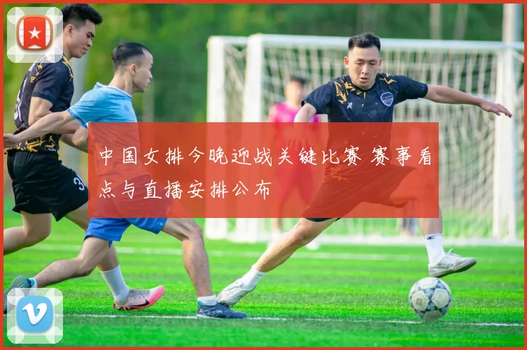 中国女排今晚迎战关键比赛 赛事看点与直播安排公布