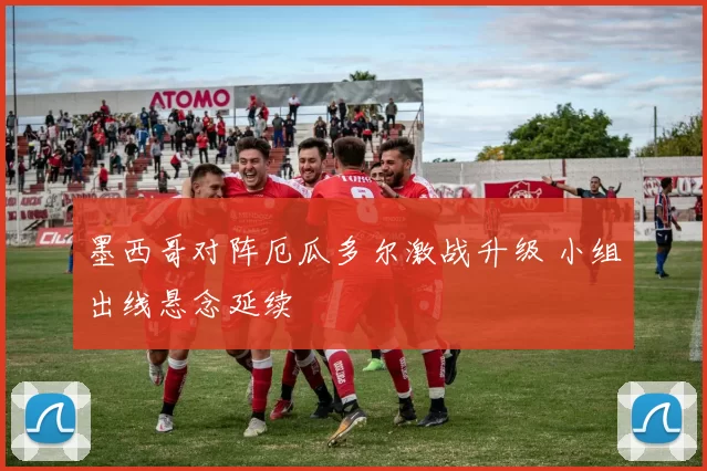墨西哥对阵厄瓜多尔激战升级 小组出线悬念延续