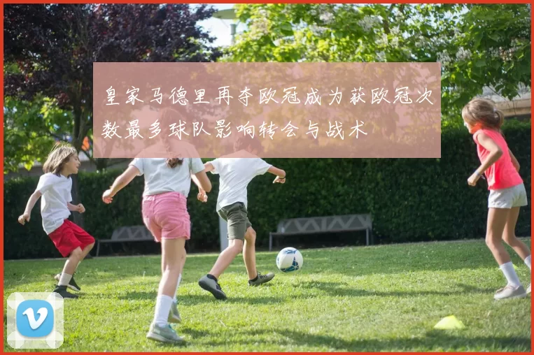 皇家马德里再夺欧冠成为获欧冠次数最多球队影响转会与战术