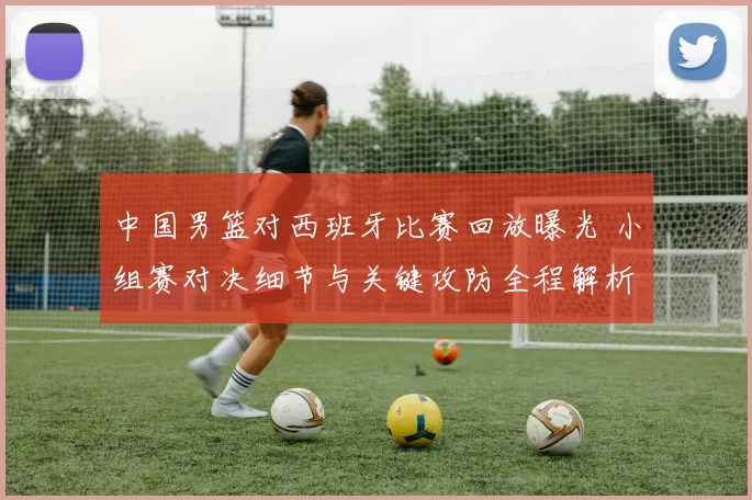 中国男篮对西班牙比赛回放曝光 小组赛对决细节与关键攻防全程解析