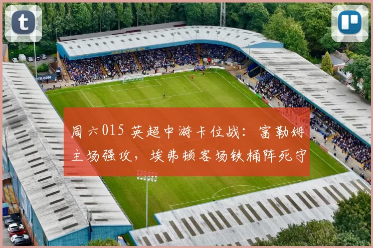 周六015 英超中游卡位战：富勒姆主场强攻，埃弗顿客场铁桶阵死守？赛事解析+比分预测_进攻_阿森纳_曼城