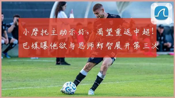 小摩托主动示好，渴望重返中超！巴媒曝他欲与恩师郑智展开第三次合作_国脚_西海岸_归化