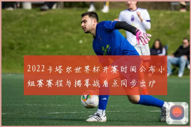 2022卡塔尔世界杯开赛时间公布小组赛赛程与揭幕战看点同步出炉