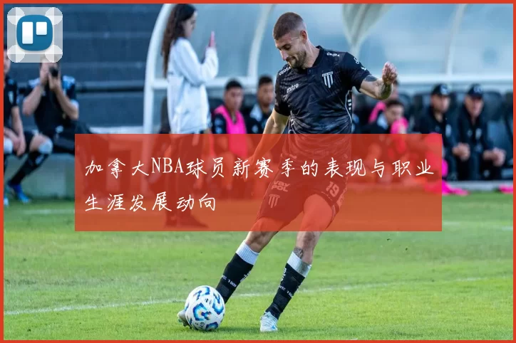 加拿大NBA球员新赛季的表现与职业生涯发展动向