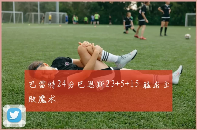 巴雷特24分巴恩斯23+5+15 猛龙击败魔术