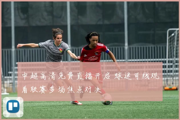 中超高清免费直播开启 球迷可线观看联赛多场焦点对决