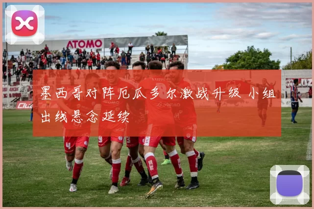 墨西哥对阵厄瓜多尔激战升级 小组出线悬念延续