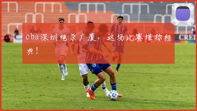 cba深圳绝杀广厦，这场比赛堪称经典！