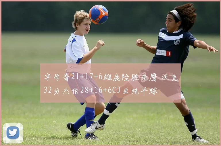 字母哥21+17+6雄鹿险胜老鹰 沃克32分杰伦28+16+6CJ丢绝平球