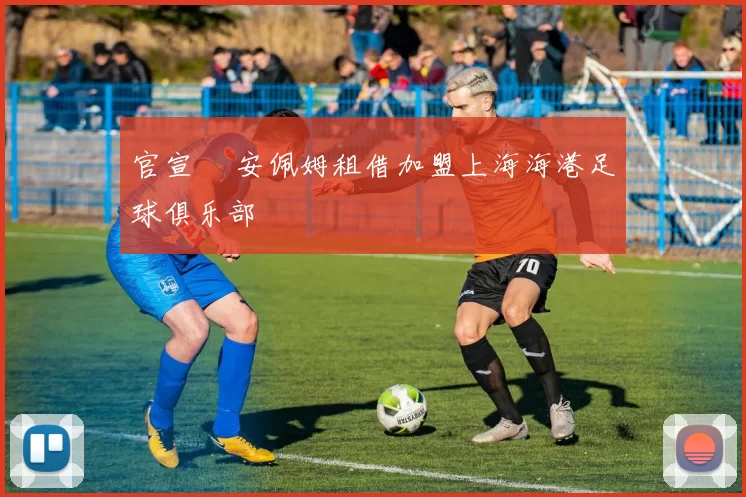 官宣 •安佩姆租借加盟上海海港足球俱乐部