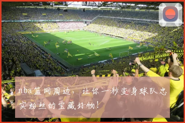 nba篮网周边,让你一秒变身球队忠实粉丝的宝藏好物!