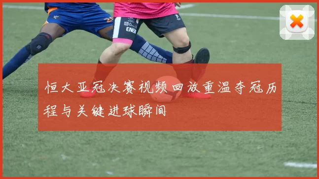 恒大亚冠决赛视频回放重温夺冠历程与关键进球瞬间