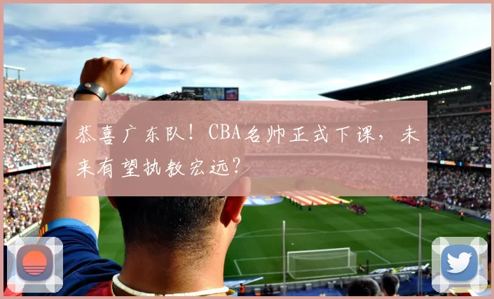 恭喜广东队！CBA名帅正式下课，未来有望执教宏远？