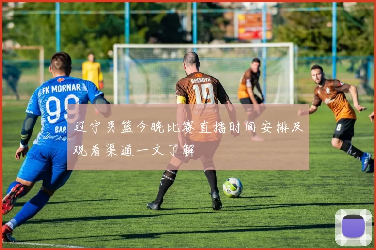 辽宁男篮今晚比赛直播时间安排及观看渠道一文了解