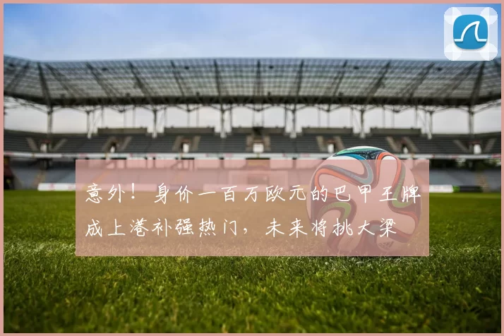 意外！身价一百万欧元的巴甲王牌成上港补强热门，未来将挑大梁