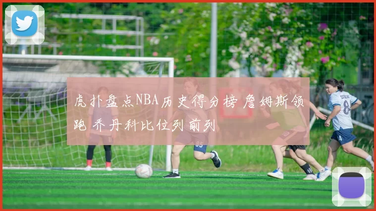 虎扑盘点NBA历史得分榜 詹姆斯领跑 乔丹科比位列前列