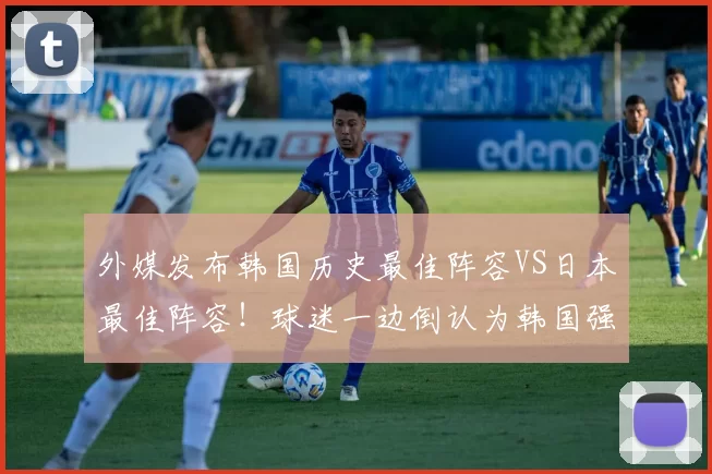 外媒发布韩国历史最佳阵容VS日本最佳阵容！球迷一边倒认为韩国强
