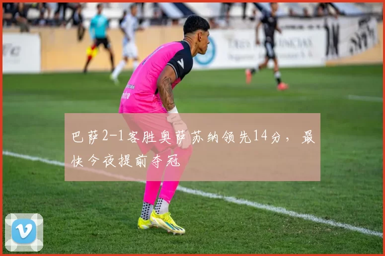 巴萨2-1客胜奥萨苏纳领先14分，最快今夜提前夺冠