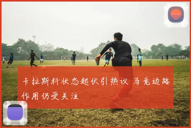 卡拉斯科状态起伏引热议 马竞边路作用仍受关注