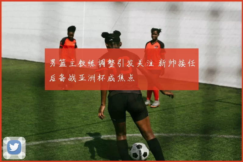 男篮主教练调整引发关注 新帅接任后备战亚洲杯成焦点