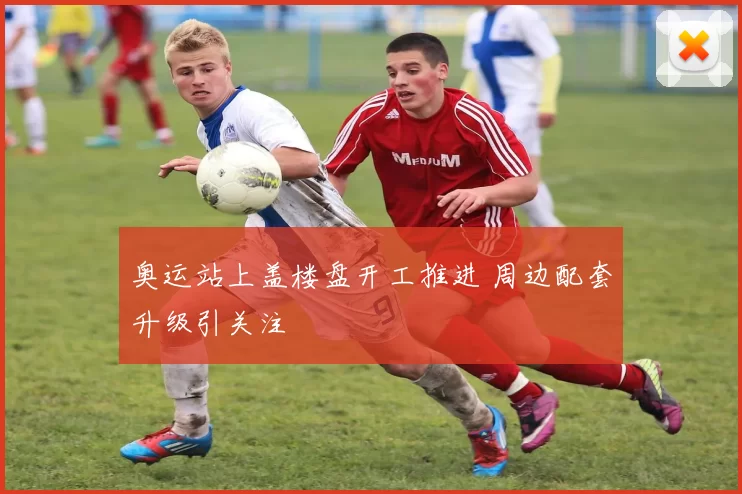 奥运站上盖楼盘开工推进 周边配套升级引关注